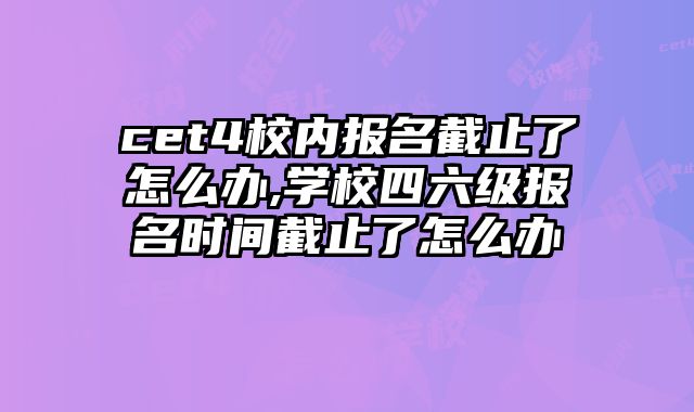 cet4校内报名截止了怎么办,学校四六级报名时间截止了怎么办