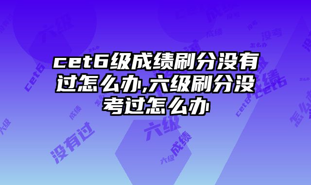 cet6级成绩刷分没有过怎么办,六级刷分没考过怎么办