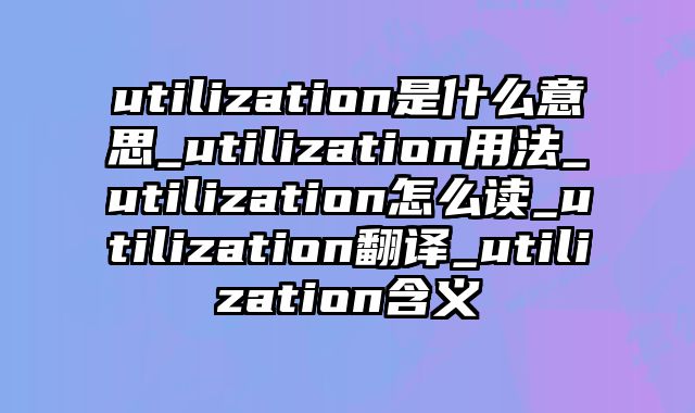 utilization是什么意思_utilization用法_utilization怎么读_utilization翻译_utilization含义
