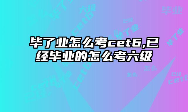 毕了业怎么考cet6,已经毕业的怎么考六级