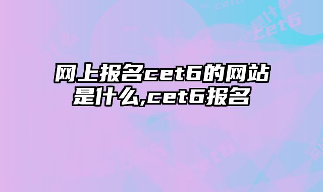 网上报名cet6的网站是什么,cet6报名