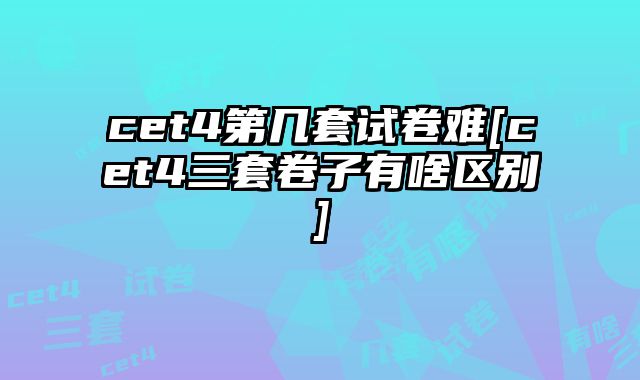 cet4第几套试卷难[cet4三套卷子有啥区别]