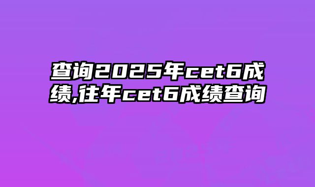 查询2025年cet6成绩,往年cet6成绩查询