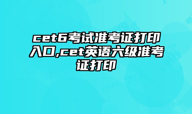 cet6考试准考证打印入口,cet英语六级准考证打印