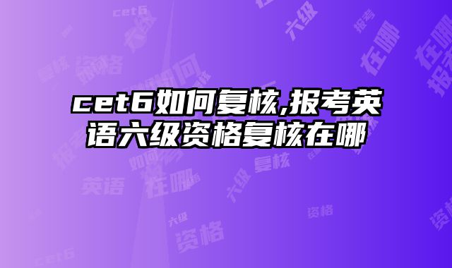 cet6如何复核,报考英语六级资格复核在哪