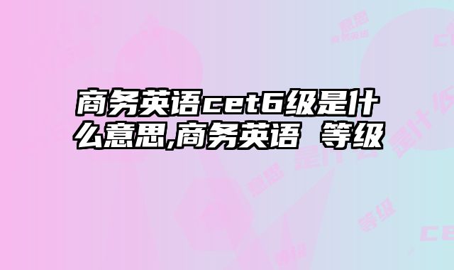商务英语cet6级是什么意思,商务英语 等级