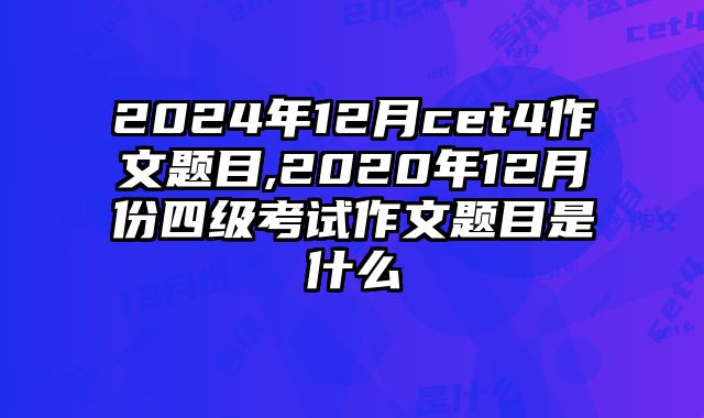 2024年12月cet4作文题目,2020年12月份四级考试作文题目是什么