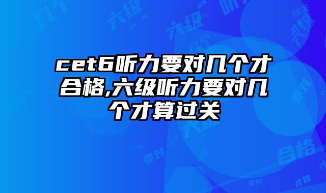 cet6听力要对几个才合格,六级听力要对几个才算过关