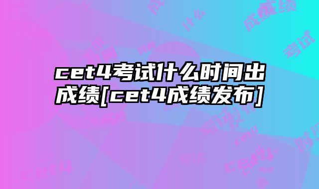 cet4考试什么时间出成绩[cet4成绩发布]