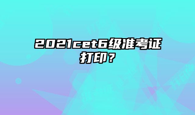 2021cet6级准考证打印？