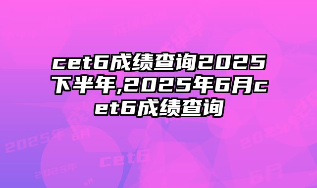 cet6成绩查询2025下半年,2025年6月cet6成绩查询