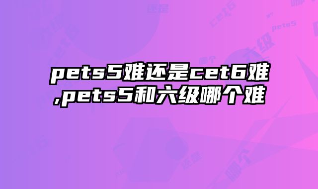 pets5难还是cet6难,pets5和六级哪个难
