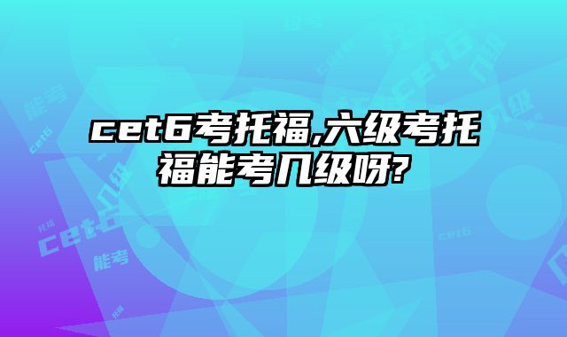 cet6考托福,六级考托福能考几级呀?