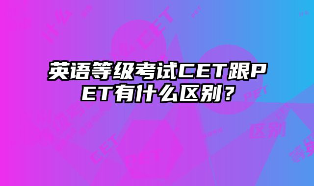 英语等级考试CET跟PET有什么区别？