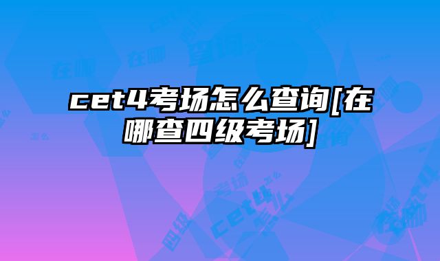cet4考场怎么查询[在哪查四级考场]
