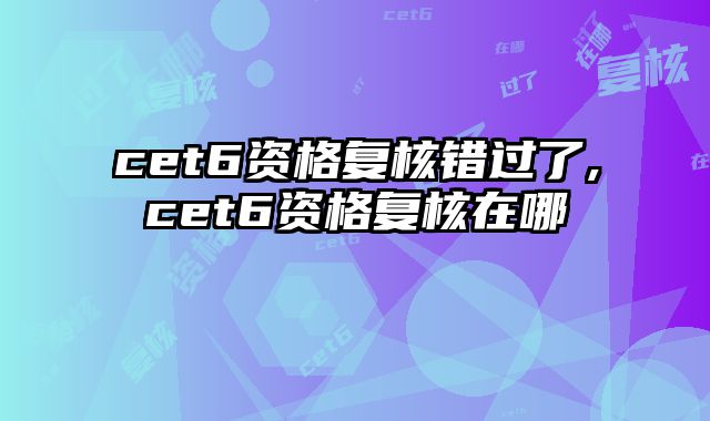cet6资格复核错过了,cet6资格复核在哪