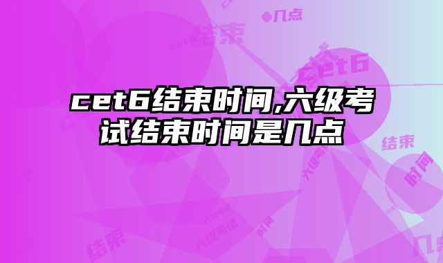 cet6结束时间,六级考试结束时间是几点