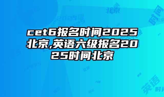 cet6报名时间2025北京,英语六级报名2025时间北京