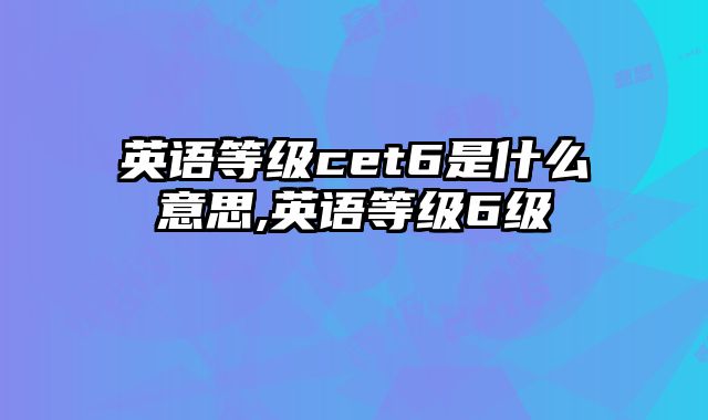英语等级cet6是什么意思,英语等级6级