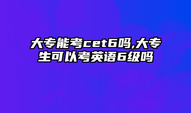 大专能考cet6吗,大专生可以考英语6级吗