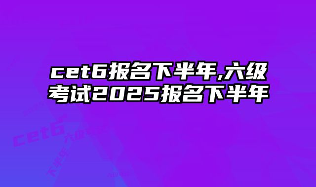 cet6报名下半年,六级考试2025报名下半年