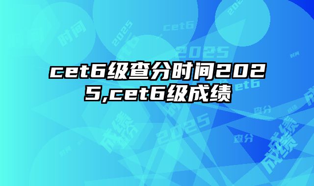 cet6级查分时间2025,cet6级成绩