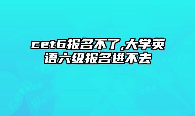 cet6报名不了,大学英语六级报名进不去