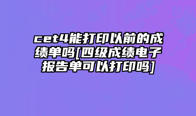 cet4能打印以前的成绩单吗[四级成绩电子报告单可以打印吗]