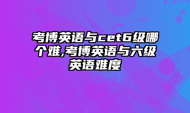 考博英语与cet6级哪个难,考博英语与六级英语难度