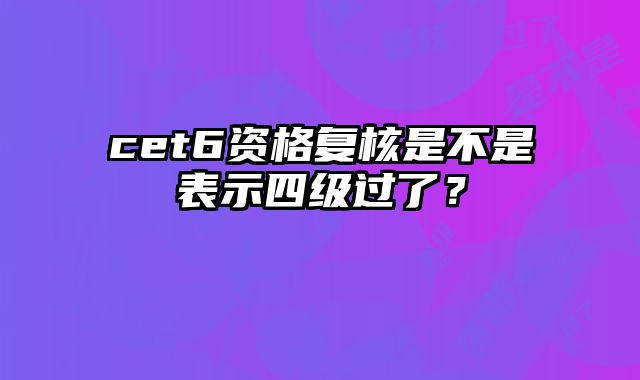 cet6资格复核是不是表示四级过了？