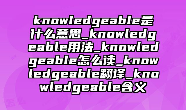 knowledgeable是什么意思_knowledgeable用法_knowledgeable怎么读_knowledgeable翻译_knowledgeable含义