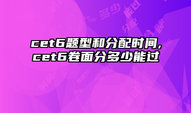 cet6题型和分配时间,cet6卷面分多少能过