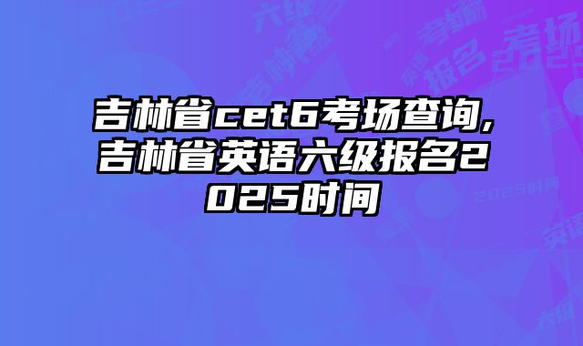 吉林省cet6考场查询,吉林省英语六级报名2025时间