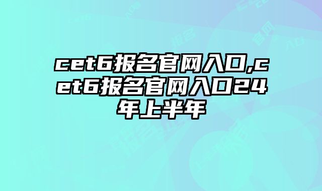 cet6报名官网入口,cet6报名官网入口24年上半年