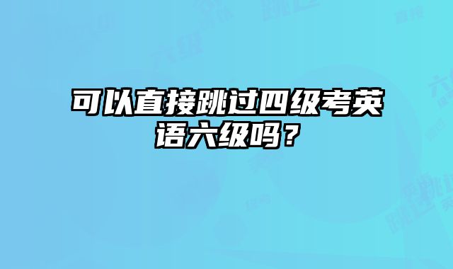 可以直接跳过四级考英语六级吗？