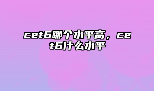 cet6哪个水平高，cet6什么水平