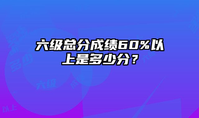 六级总分成绩60%以上是多少分？