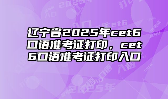 辽宁省2025年cet6口语准考证打印，cet6口语准考证打印入口