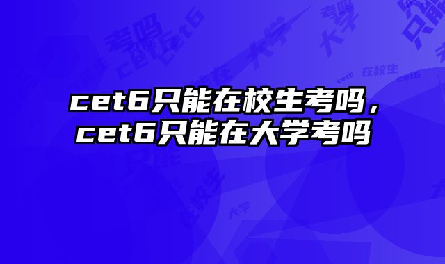 cet6只能在校生考吗，cet6只能在大学考吗