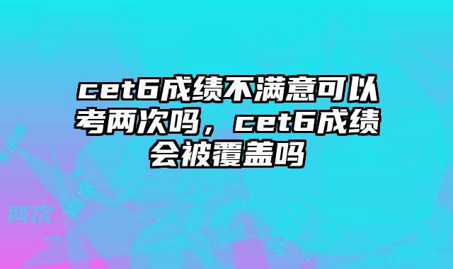 cet6成绩不满意可以考两次吗，cet6成绩会被覆盖吗