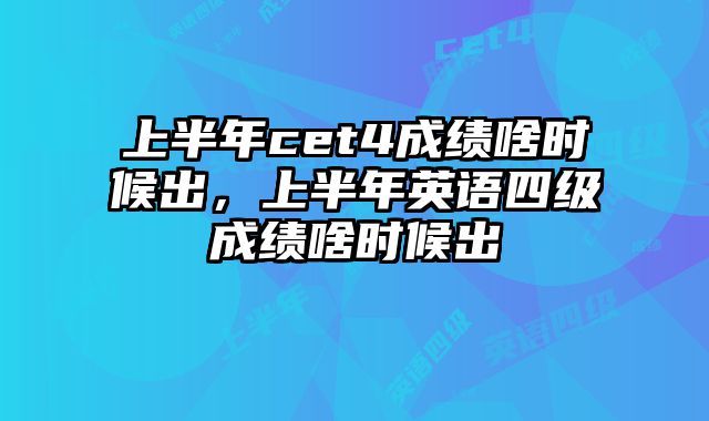 上半年cet4成绩啥时候出，上半年英语四级成绩啥时候出