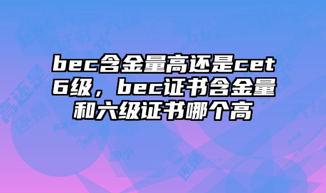 bec含金量高还是cet6级，bec证书含金量和六级证书哪个高