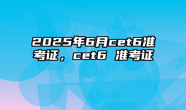 2025年6月cet6准考证，cet6 准考证
