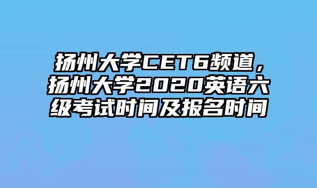 扬州大学CET6频道，扬州大学2020英语六级考试时间及报名时间