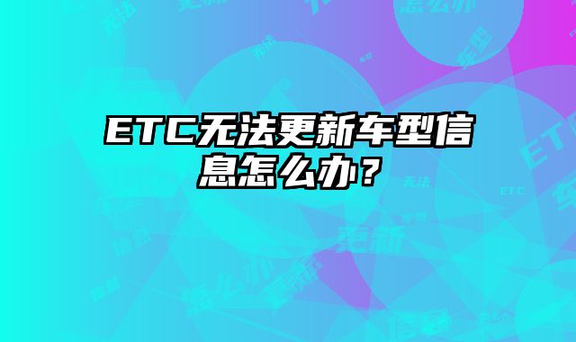 ETC无法更新车型信息怎么办？