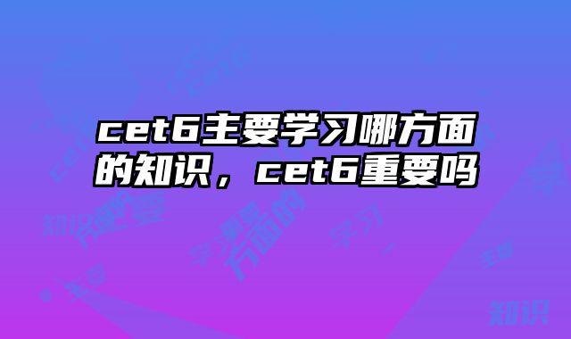 cet6主要学习哪方面的知识，cet6重要吗