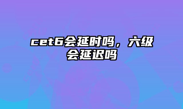 cet6会延时吗，六级会延迟吗