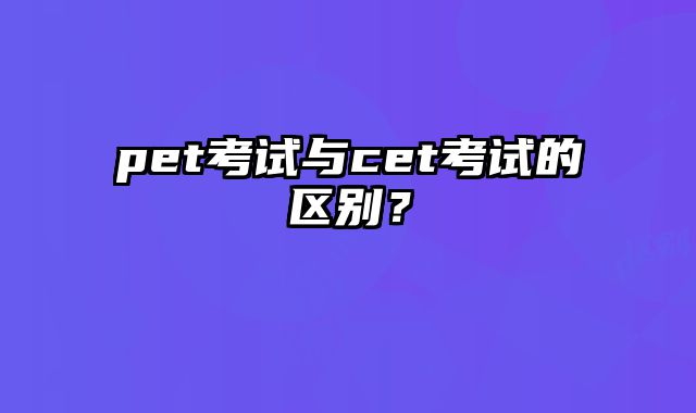 pet考试与cet考试的区别？