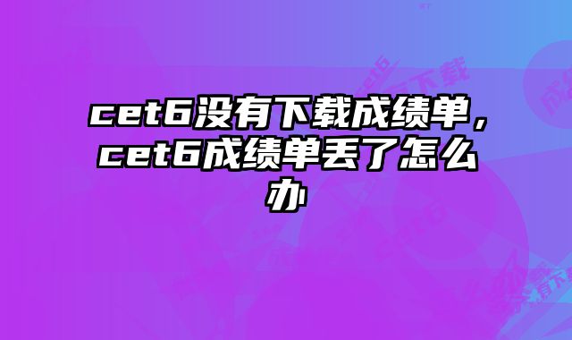 cet6没有下载成绩单，cet6成绩单丢了怎么办