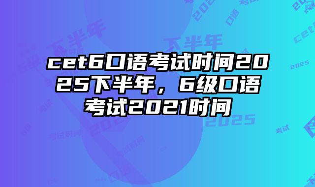 cet6口语考试时间2025下半年，6级口语考试2021时间